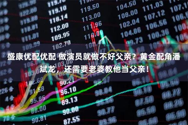 盛康优配优配 做演员就做不好父亲？黄金配角潘斌龙，还需要老婆教他当父亲！