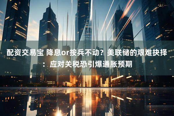 配资交易宝 降息or按兵不动？美联储的艰难抉择：应对关税恐引爆通胀预期