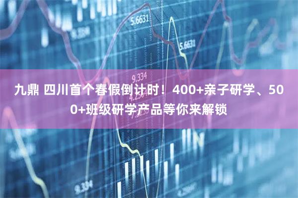 九鼎 四川首个春假倒计时！400+亲子研学、500+班级研学产品等你来解锁