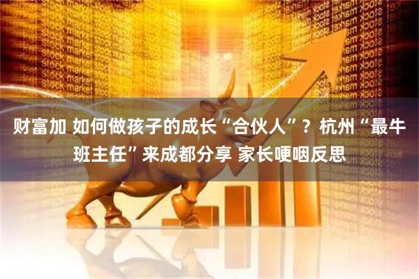 财富加 如何做孩子的成长“合伙人”？杭州“最牛班主任”来成都分享 家长哽咽反思