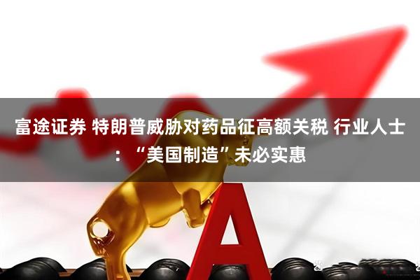 富途证券 特朗普威胁对药品征高额关税 行业人士:“美国制造”未必实惠