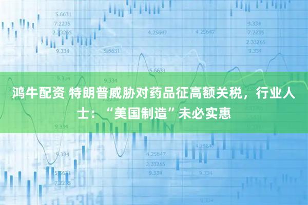 鸿牛配资 特朗普威胁对药品征高额关税，行业人士：“美国制造”未必实惠