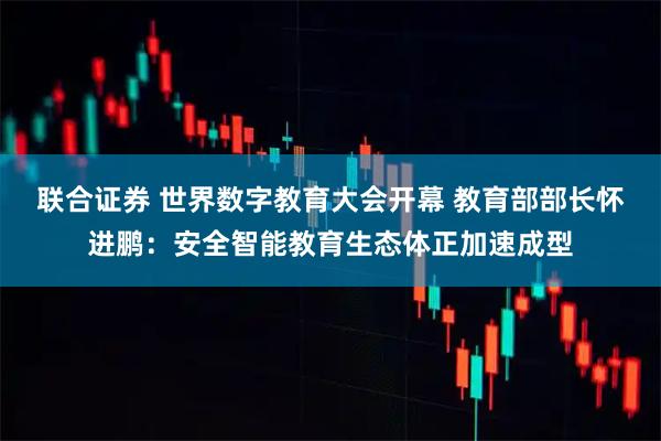 联合证券 世界数字教育大会开幕 教育部部长怀进鹏：安全智能教育生态体正加速成型