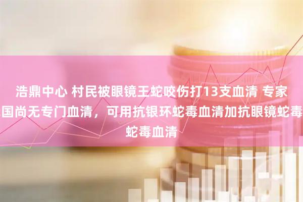 浩鼎中心 村民被眼镜王蛇咬伤打13支血清 专家：我国尚无专门血清，可用抗银环蛇毒血清加抗眼镜蛇毒血清