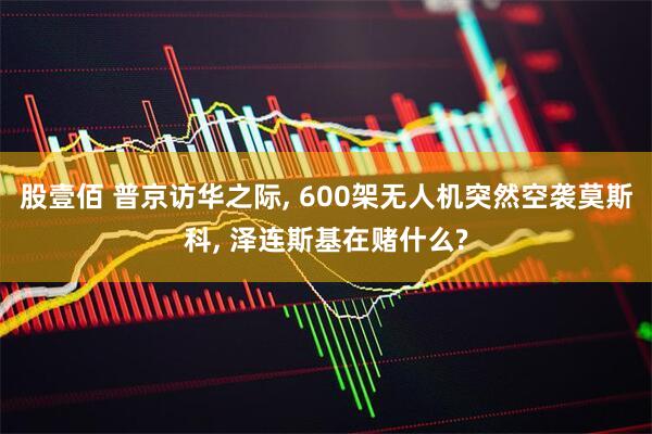 股壹佰 普京访华之际, 600架无人机突然空袭莫斯科, 泽连斯基在赌什么?
