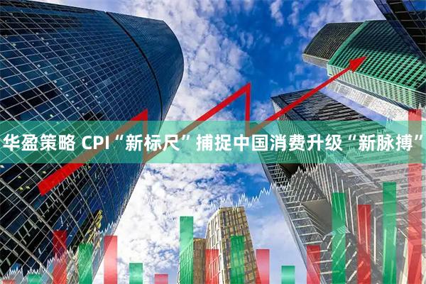 华盈策略 CPI“新标尺”捕捉中国消费升级“新脉搏”