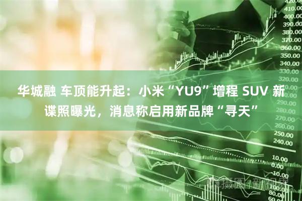 华城融 车顶能升起：小米“YU9”增程 SUV 新谍照曝光，消息称启用新品牌“寻天”