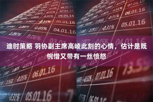 迪时策略 羽协副主席高崚此刻的心情，估计是既惋惜又带有一丝愤怒