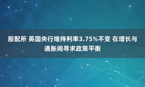股配所 英国央行维持利率3.75%不变 在增长与通胀间寻求政策平衡