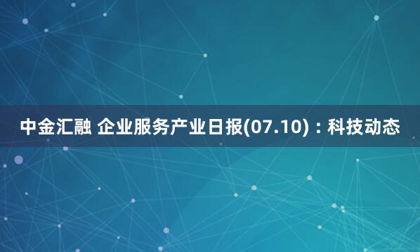 中金汇融 企业服务产业日报(07.10) : 科技动态