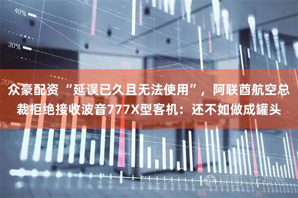 众豪配资 “延误已久且无法使用”，阿联酋航空总裁拒绝接收波音777X型客机：还不如做成罐头