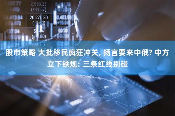 股市策略 大批移民疯狂冲关, 扬言要来中俄? 中方立下铁规: 三条红线别碰