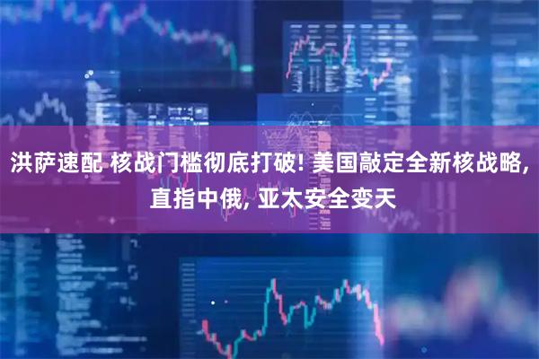洪萨速配 核战门槛彻底打破! 美国敲定全新核战略, 直指中俄, 亚太安全变天
