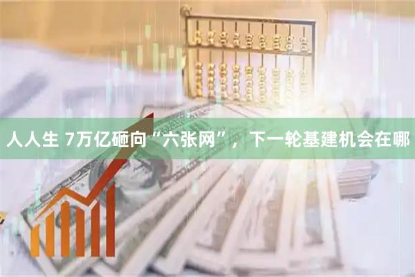 人人生 7万亿砸向“六张网”，下一轮基建机会在哪
