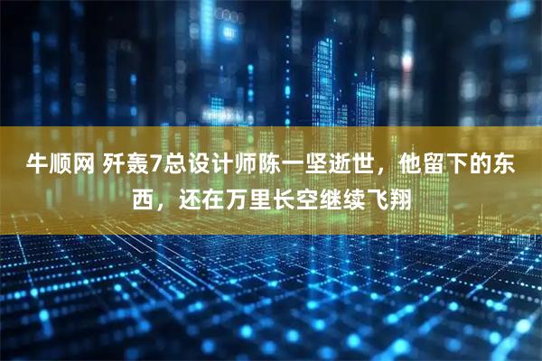 牛顺网 歼轰7总设计师陈一坚逝世，他留下的东西，还在万里长空继续飞翔