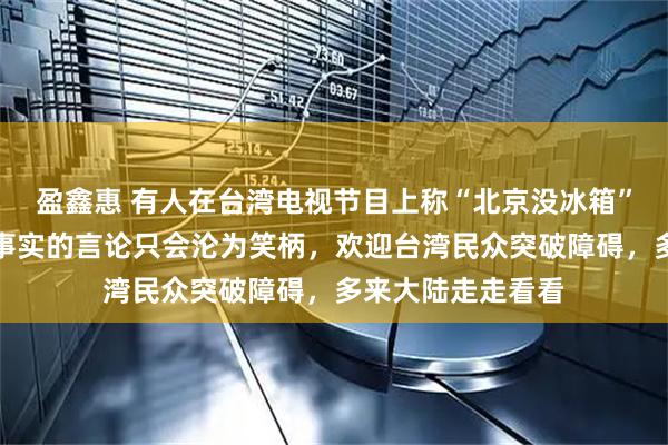 盈鑫惠 有人在台湾电视节目上称“北京没冰箱”，国台办：脱离事实的言论只会沦为笑柄，欢迎台湾民众突破障碍，多来大陆走走看看
