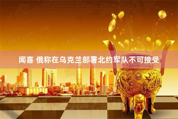 闻喜 俄称在乌克兰部署北约军队不可接受