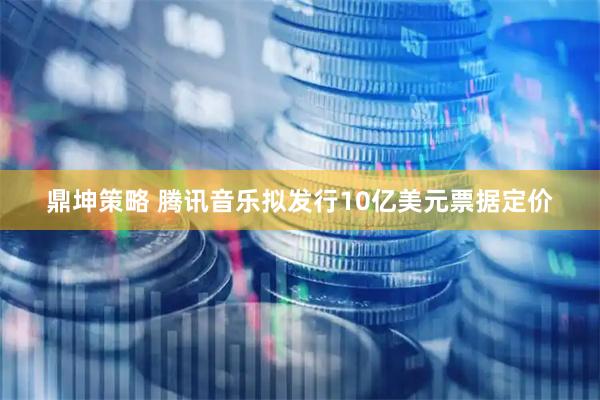 鼎坤策略 腾讯音乐拟发行10亿美元票据定价
